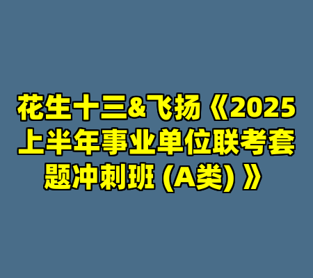 花生十三&飞扬《2025上半年事业单位联考套题冲刺班 (A类) 》